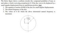 The below figure shows a uniform circular disc compound pendulum of mass m
and radius a which is pivoting around point O. If the disc were to be displaced by a
small angular displacement from its equilibrium position, find:
1. The equation of motion (EOM) of the disc for small angular displacements.
2. The natural frequency of the disc.
3. The values of b for which the above determined natural frequency is
maximum.
b
