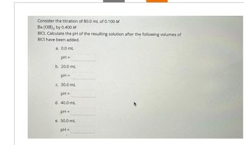 Consider the titration of 80.0 mL of 0.100 M
Ba(OH)2 by 0.400 M
HC1, Calculate the pH of the resulting solution after the following volumes of
HCI have been added.
a. 0.0 mL
pH =
b. 20.0 mL
pH =
c. 30.0 mL
pH =
d. 40.0 mL
pH =
e. 50.0 mL
pH =