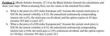 Problem 2. (Black-Scholes formula, 12') Use the Black-Scholes formula for calculations and
show your steps. When evaluating N(z), use the values in the attached N(z) table.
a. What is the price of a $35 strike European call? Assume the current stock price is
$38.50, the annual volatility is 0.25, the annualized continuously compounding
interest rate is 6%, the stock pays no dividend, and the option expires in 45 days
(assume 365 days a year). (6')
b. What is the price of a $30 strike European put? Assume the current stock price is
$28.50, the annual volatility is 0.32, the annualized continuously compounding
interest rate is 0.04, the stock pays a 1.0% continuous dividend, and the option expires
in 110 days. (Assume 365 days a year). (6')