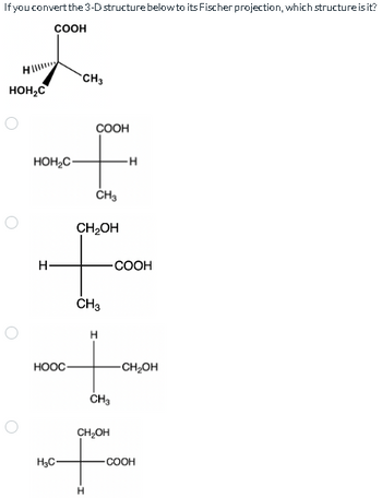 If you convert the 3-D structure below to its Fischer projection, which structure is it?
COOH
HOH₂C
O
HOH₂C-
H-
HOOC
H₂C-
CH3
COOH
F
H
CH3
CH₂OH
CH3
H
H
CH₂OH
-COOH
CH3
-CH₂OH
COOH