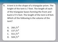 9. A tent is in the shape of a triangular prism. The
height of the tent is 7 feet. The length of each
of the triangular bases forming the front and
back is 9 % feet. The length of the tent is 8 feet.
Which of the following is the volume of the
tent?
A. 266 ft3
B. 137 ft3
C. 551 ft3
D. 504 ft3
