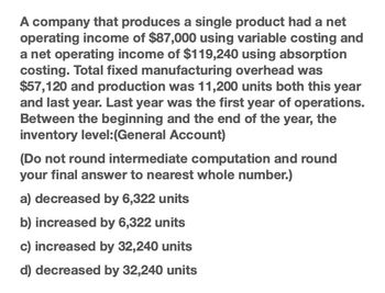 A company that produces a single product had a net
operating income of $87,000 using variable costing and
a net operating income of $119,240 using absorption
costing. Total fixed manufacturing overhead was
$57,120 and production was 11,200 units both this year
and last year. Last year was the first year of operations.
Between the beginning and the end of the year, the
inventory level:(General Account)
(Do not round intermediate computation and round
your final answer to nearest whole number.)
a) decreased by 6,322 units
b) increased by 6,322 units
c) increased by 32,240 units
d) decreased by 32,240 units