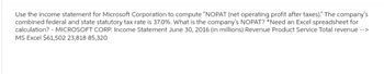 Use the income statement for Microsoft Corporation to compute "NOPAT (net operating profit after taxes)." The company's
combined federal and state statutory tax rate is 37.0%. What is the company's NOPAT? *Need an Excel spreadsheet for
calculation? - MICROSOFT CORP. Income Statement June 30, 2016 (in millions) Revenue Product Service Total revenue -->
MS Excel $61,502 23,818 85,320