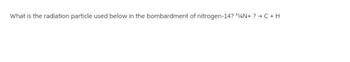 What is the radiation particle used below in the bombardment of nitrogen-14? ¹4N+? → C+H