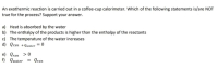 An exothermic reaction is carried out in a coffee-cup calorimeter. Which of the following statements is/are NOT
true for the process? Support your answer.
a) Heat is absorbed by the water
b) The enthalpy of the products is higher than the enthalpy of the reactants
c) The temperature of the water increases
d) Qrxn +Qwater = 0
e) Qrxn > 0
f) Qwater = Qrxn
