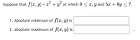 **Problem Statement:**

Suppose that \( f(x, y) = x^2 + y^2 \) at which \( 0 \leq x, y \) and \( 5x + 6y \leq 7 \).

1. Absolute minimum of \( f(x, y) \) is _______.

2. Absolute maximum of \( f(x, y) \) is _______.