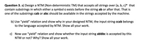 Question 3. a) Design a NTM (Non-deterministic TM) that accepts all strings over {a,b,c}* that
contain substrings in which either a symbol c exists before the string ab or after that. That is
one of the substrings cab or abc should be available in the strings accepted by the machine.
b) Use "yield" relation and show why in your designed NTM, the input string ccab belongs
to the language accepted by NTM. Show all your work.
c) Now use "yield" relation and show whether the input string abbbc is accepted by this
NTM or not? Why? Show all your work.