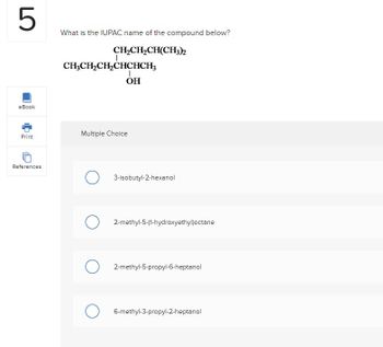 5
eBook
Print
References
What is the IUPAC name of the compound below?
CH,CH,CH(CH3)
CH3CH₂CH₂CHCHCH3
I
OH
Multiple Choice
O 3-isobutyl-2-hexanol
2-methyl-5-(1-hydroxyethyl)octane
O2-methyl-5-propyl-6-heptanol
O 6-methyl-3-propyl-2-heptanol