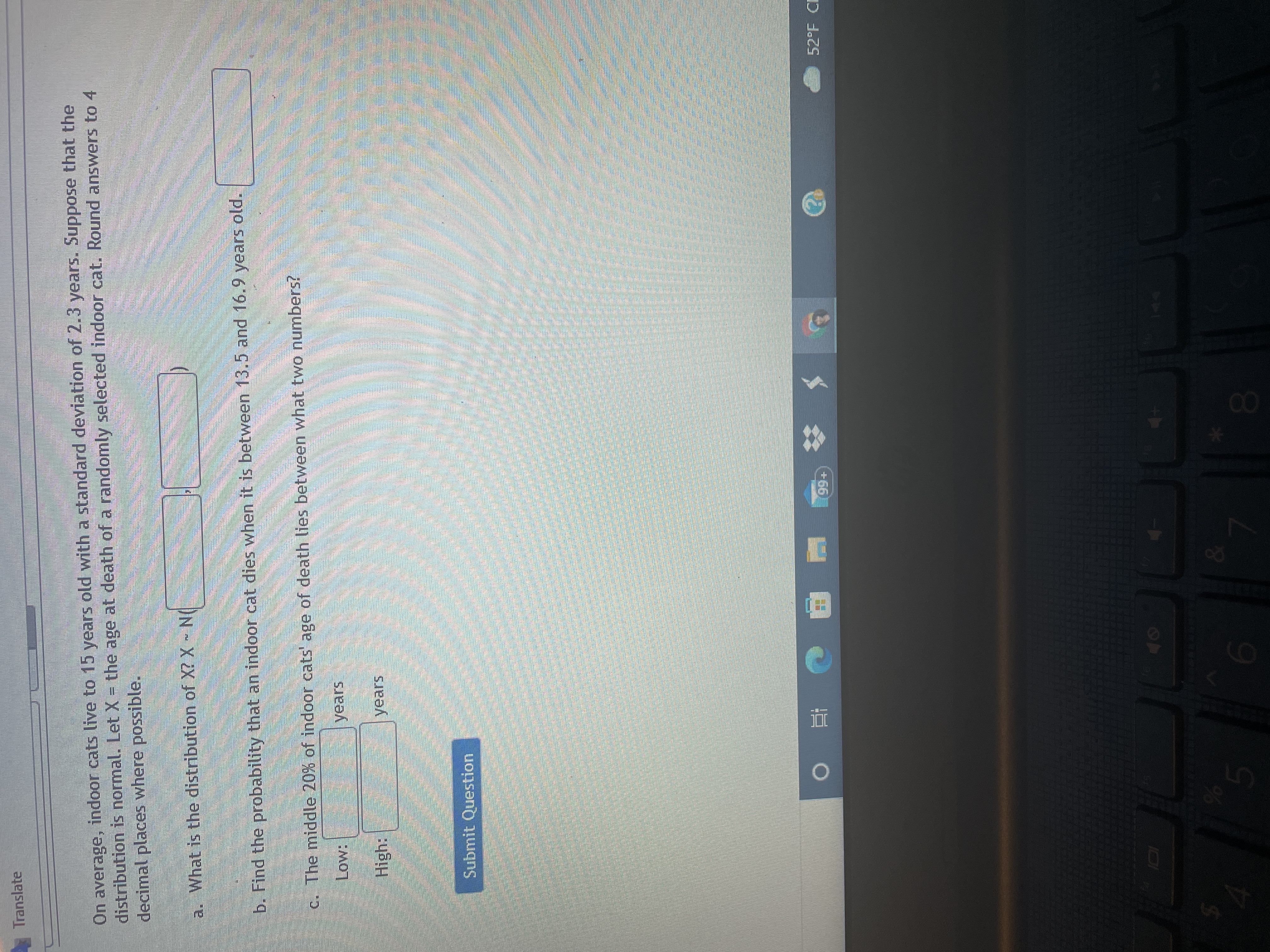 88
Translate
On average, indoor cats live to 15 years old with a standard deviation of 2.3 years. Suppose that the
distribution is normal. Let X = the age at death of a randomly selected indoor cat. Round answers to 4
decimal places where possible.
a. What is the distribution of X? X N
b. Find the probability that an indoor cat dies when it is between 13.5 and 16.9 years old.
C. The middle 20% of indoor cats' age of death lies between what two numbers?
years
High:
years
Submit Question
52°F CI
| 在 0
9%
15
00
