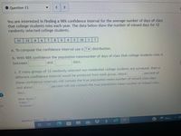 ● Question 13
You are interested in finding a 98% confidence interval for the average number of days of class
that college students miss each year. The data below show the number of missed days for 12
randomly selected college students.
11
12
4.
6 7
8.
6.
5.
10
1 7
a. To compute the confidence interval use a ? v distribution.
b. With 98% confidence the population meannumber of days of class that college students miss is
between
and
days.
c. If many groups of 12 randomly selected non-residential college students are surveyed, then a
different confidence interval would be produced from each group. About
percent of
these confidence intervals will contain the true population mean number of missed class days
percent will not contain the true population mean number of missed class,
and about
days.
Hint: Hints
Video
Textbook
Question Help: essSge Instiuctor
Rain..
99+
