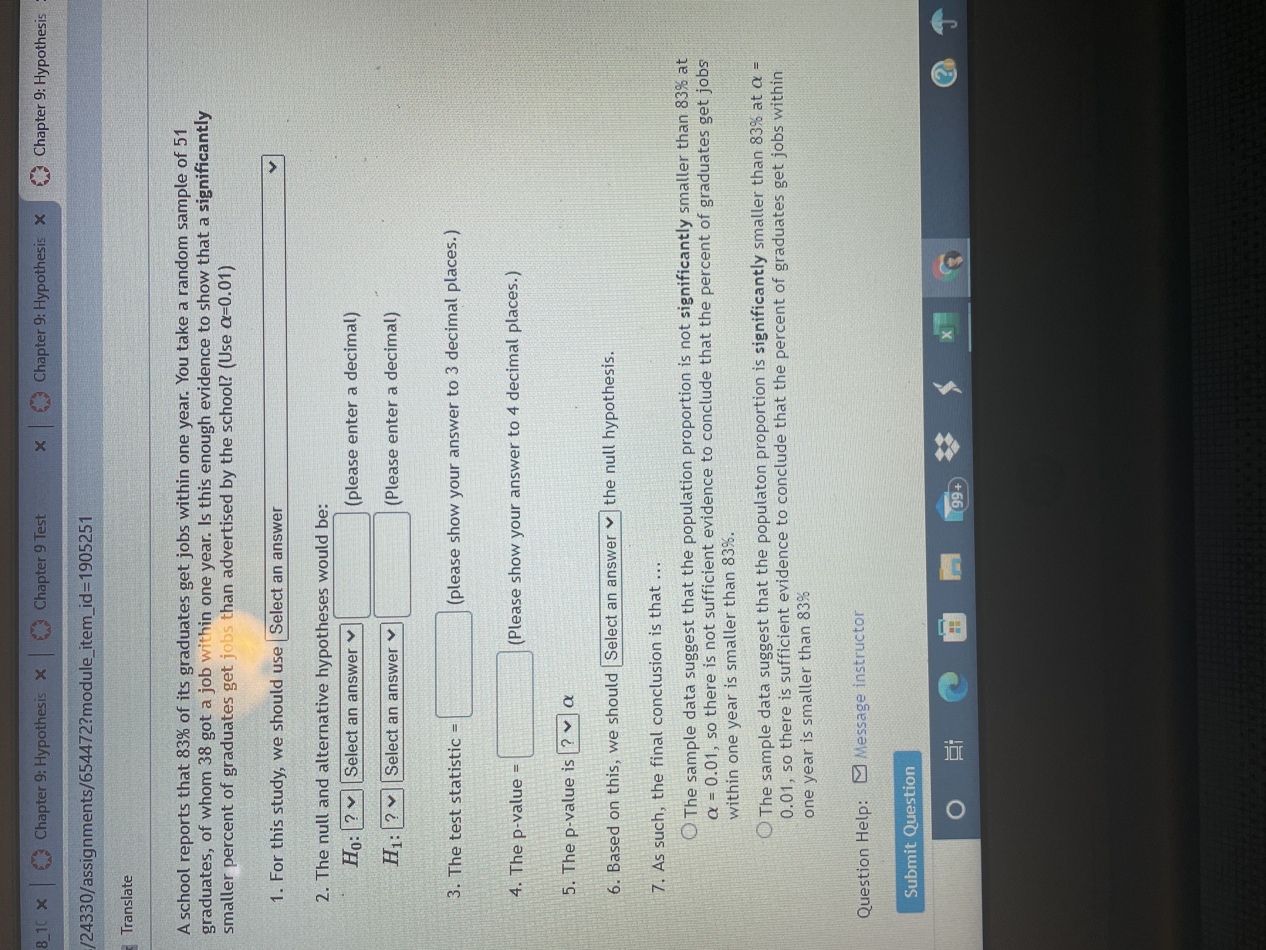 Chapter 9: Hypothesis X
Chapter 9 Test
Chapter 9: Hypothesis X
Chapter 9: Hypothesis :
XOL 8
/24330/assignments/654472?module_item_id=1905251
Translate
A school reports that 83% of its graduates get jobs within one year. You take a random sample of 51
graduates, of whom 38 got a job within one year. Is this enough evidence to show that a significantly
smaller percent of graduates get jobs than advertised by the school? (Use a=0.01)
1. For this study, we should use Select an answWer
2. The null and alternative hypotheses would be:
Ho:?
Select an answer v
(please enter a decimal)
H: ? Select an answer v
(Please enter a decimal)
3. The test statistic
(please show your answer to 3 decimal places.)
%3D
4. The p-value =
(Please show your answer to 4 decimal places.)
5. The p-value is ? v a
6. Based on this, we should Select an answer v the null hypothesis.
7. As such, the final conclusion is that
O The sample data suggest that the population proportion is not significantly smaller than 83% at
a = 0.01, so there is not sufficient evidence to conclude that the percent of graduates get jobs
within one year is smaller than 83%.
O The sample data suggest that the populaton proportion is significantly smaller than 83% at a =
0.01, so there is sufficient evidence to conclude that the percent of graduates get jobs within
one year is smaller than 83%
Question Help: Message instructor
Submit Question
+66
| 近 0
