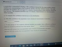 O Question 21
A researcher is interested in finding a 95% confidence interval for the mean number minutes
students are concentrating on their professor during a one hour statistics lecture. The study
included 142 students who averaged 37.2 minutes concentrating on their professor during the
hour lecture. The standard deviation was 11.9 minutes. Round answers to 3 decimal places
where possible.
a. To compute the confidence interval use a ? v distribution.
b. With 95% confidence the population mean minutes of concentration is between
and
minutes.
c. If many groups of 142 randomly selected members are studied, then a different confidence
percent of these confidence
interval would be produced from each group. About
intervals will contain the true population mean minutes of concentration and about
percent will not contain the true population mean minutes of concentration.
Submit Question
52°F Cloudy
(99+
