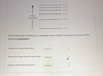 energy
increasing
Emission of Longest Wavelength
Emission of Largest (Most Energy) Photon
Of the following transitions in a Hydrogen atom, which corresponds to each of the
following emissions?
Emission of the Highest Frequency
[Choose ]
[Choose ]
n=6
n=5
n=4
n=3
[Choose]
n=2
n=l