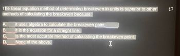 The linear equation method of determining breakeven in units is superior to other
methods of calculating the breakeven because:
A. it uses algebra to calculate the breakeven point.
B
it is the equation for a straight line.
C.
is the most accurate method of calculating the breakeven point.
None of the above.
I
П