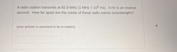 A radio station transmits at 82.9 MHz (1 MHz = 106 Hz). A Hz is an inverse
second. How far apart are the crests of these radio waves (wavelength)?
(your answer is assumed to be in meters)