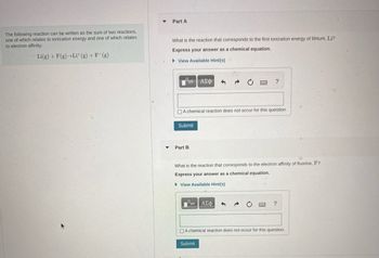The following reaction can be written as the sum of two reactions, one of which relates to ionization energy and one of which relates to electron affinity:

\[ \text{Li(g) + F(g) → Li}^+ \text{(g) + F}^- \text{(g)} \]

**Part A**

What is the reaction that corresponds to the first ionization energy of lithium, Li?

*Express your answer as a chemical equation.*

\[ \text{(Input field for chemical equation)} \]

[ ] A chemical reaction does not occur for this question.

[Submit button]

**Part B**

What is the reaction that corresponds to the electron affinity of fluorine, F?

*Express your answer as a chemical equation.*

\[ \text{(Input field for chemical equation)} \]

[ ] A chemical reaction does not occur for this question.

[Submit button]