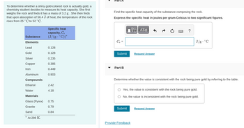 To determine whether a shiny gold-colored rock is actually gold, a chemistry student decides to measure its heat capacity. She first weighs the rock and finds it has a mass of 3.2 g. She then finds that upon absorption of 56.4 J of heat, the temperature of the rock rises from 25 °C to 52 °C.

**Table of Specific Heat Capacities**

| Substance  | Specific heat capacity, \( C_s \) (J/(g·°C)) * |
|------------|---------------------------------------------|
| **Elements** |                                             |
| Lead       | 0.128                                       |
| Gold       | 0.128                                       |
| Silver     | 0.235                                       |
| Copper     | 0.385                                       |
| Iron       | 0.449                                       |
| Aluminum   | 0.903                                       |
| **Compounds** |                                             |
| Ethanol    | 2.42                                        |
| Water      | 4.18                                        |
| **Materials** |                                            |
| Glass (Pyrex) | 0.75                                      |
| Granite     | 0.79                                        |
| Sand        | 0.84                                        |

*At 298 K.

**Part A**

Find the specific heat capacity of the substance composing the rock.

_Express the specific heat in joules per gram-Celsius to two significant figures._

\[ C_s = \text{______} \, \text{J/g} \cdot °C \]

**Part B**

Determine whether the value is consistent with the rock being pure gold by referring to the table.

- [ ] Yes, the value is consistent with the rock being pure gold.
- [ ] No, the value is inconsistent with the rock being pure gold.

**Provide Feedback**