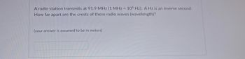 A radio station transmits at 91.9 MHz (1 MHz = 106 Hz). A Hz is an inverse second.
How far apart are the crests of these radio waves (wavelength)?
(your answer is assumed to be in meters)
