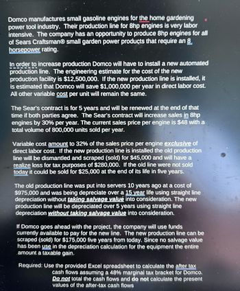 Domco manufactures small gasoline engines for the home gardening
power tool industry. Their production line for 8hp engines is very labor
intensive. The company has an opportunity to produce 8hp engines for all
of Sears CraftsmanⓇ small garden power products that require an 8
horsepower rating.
In order to increase production Domco will have to install a new automated
production line. The engineering estimate for the cost of the new
production facility is $12,500,000. If the new production line is installed, it
is estimated that Domco will save $1,000,000 per year in direct labor cost.
All other variable cost per unit will remain the same.
The Sear's contract is for 5 years and will be renewed at the end of that
time if both parties agree. The Sear's contract will increase sales in 8hp
engines by 30% per year. The current sales price per engine is $48 with a
total volume of 800,000 units sold per year.
Variable cost amount to 32% of the sales price per engine exclusive of
direct labor cost. If the new production line is installed the old production
line will be dismantled and scraped (sold) for $45,000 and will have a
realize loss for tax purposes of $280,000. If the old line were not sold
today it could be sold for $25,000 at the end of its life in five years.
The old production line was put into servers 10 years ago at a cost of
$975,000 and was being depreciate over a 15 year life using straight line
depreciation without taking salvage value into consideration. The new
production line will be depreciated over 5 years using straight line
depreciation without taking salvage value into consideration.
If Domco goes ahead with the project, the company will use funds
currently available to pay for the new line. The new production line can be
scraped (sold) for $175,000 five years from today. Since no salvage value
has been use in the depreciation calculation for the equipment the entire
amount a taxable gain,
Required: Use the provided Excel spreadsheet to calculate the after tax
cash flows assuming a 48% marginal tax bracket for Domco.
Do not total the cash flows and do not calculate the present
values of the after-tax cash flows