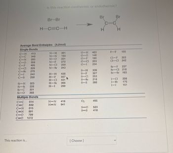 C-H
413
C-c
348
C-N 293
CO
358
C-F
485
-CI 328
276
240
C-S 259
Average Bond Enthalpies (kJ/mol)
Single Bonds
C-Br
323
Si-H
Si-Si 226
Si-C 301
Si-O 368
Multiple Bonds
C=C 614
C=C 839
C-N 615
=N
891
799
1072
Is this reaction exothermic or endothermic?
This reaction is...
Br-Br
H-C=C-H
N-H
391
N-N
163
N-O 201
N-F
272
N-CI
N-Br
200
243
H-H
436
H-F 567
H-Cl 431
H-Br 366
H-I 299
N=N 418
N=N
941
►
O-H
010
O-F
O-CI
0-1
S-H
S-F
S-Cl
S-Br
S-S
0₂
S=O
S=S
[Choose]
463
146
190
203
234
339
327
253
218
266
495
523
418
Br
Br
F-F 155
CI-F 253
CI-CI 242
Br-F 237
Br-CI 218
Br-Br 193
I-CI
I-Br
I-I
208
175
151