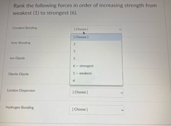 Rank the following forces in order of increasing strength from
weakest (1) to strongest (6).
Covalent Bonding
lonic Bonding
lon-Dipole
Dipole-Dipole
London-Dispersion
Hydrogen Bonding
[Choose ]
[Choose ]
2
3
5
6 - strongest
1 - weakest
4
[Choose ]
[Choose ]