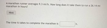 A marathon runner averages 9.3 mi/h. How long does it take them to run a 26.14-mi
marathon in hours?
Hint
The time it takes to complete the marathon is
h.