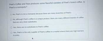 Peet's Coffee and Teas produces some flavorful varieties of Peet's brand coffee. Is
Peet's a monopoly?
O No, Peet's is not a monopoly because there are many branches of Peet's.
O No, although Peet's coffee is a unique product, there are many different brands of coffee
that are very close substitutes.
Yes, there are no substitutes to Peet's coffee.
O Yes, Peet's is the only supplier of Peet's coffee in a market where there are high barriers
to entry.