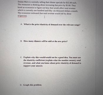 Donna Mia's is currently selling their dinner specials for $15.00 each.
The restaurant is thinking about increasing that price by $3.00. They
hired an economist to figure out how that would affect total revenue
which is currently one hundred and fifty-six thousand dollars a month.
The economist estimated that total revenue would fall by about
4.5percent.
I
A. What is the price elasticity of demand over the relevant range?
B. How many dinners will be sold at the new price?
C. Explain why this would/would not be a good idea. You must use
the elasticity coefficient (explain what the number means), total
revenue, and what you know about price elasticity of demand to
support your answer.
D. Graph this problem.