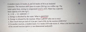 A student reacts 2.0 moles of A and 4.0 moles of B in an insulated container. The reaction takes place in water (50.0 g), in a coffee cup. The water gains heat, raising its temperature 23.6°C (ΔT). Water has a specific heat capacity of 4.184 J/g°C.
A + 2 B → 3 C ΔHRXN = ?

a. Energy is absorbed by the water. What is qWATER?

b. Energy is released by the reaction. What is qRXN? (this one is easy)

c. How much heat per mol of A (or per 2 mol of B), by the reaction (ΔHRXN)?

d. In another reaction, a student reacts 15.2 moles of B with excess A. What is the heat that comes out of his second reaction (qRXN-2)? Use dimensional analysis.