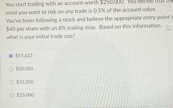 You start trading with an account worth $250,000. You decide that the
most you want to risk on any trade is 0.5% of the account value.
You've been following a stock and believe the appropriate entry point is
$40 per share with an 8% trailing stop. Based on this information,
what is your initial trade size?
$15.625
○ $50,000
O $31,250
○ $25,000