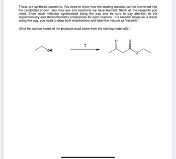 These are synthesis questions. You need to show how the starting material can be converted into
the product(s) shown. You may use any reactions we have learned. Show all the reagents you
need. Show each molecule synthesized along the way and be sure to pay attention to the
regiochemistry and stereochemistry preferences for each reaction. If a racemic molecule is made
along the way, you need to draw both enantiomers and label the mixture as "racemic".
All of the carbon atoms of the products must come from the starting material(s)!
?
OH