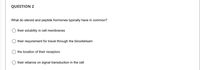 QUESTION 2
What do steroid and peptide hormones typically have in common?
their solubility in cell membranes
their requirement for travel through the bloodstream
the location of their receptors
their reliance on signal transduction in the cell
