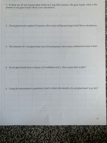 1. If there are 25 red colored glass beads in a bag that contains 150 glass beads, what is the
percent of red glass beads? Show your calculations.
2. 25 red glass beads weighed 19.5 grams. How many milligrams (mg) is this? Show calculations.
3. The diameter of 1 red glass bead was 0.93 centimeters. How many millimeters (mm) is this?
ored glass
4. 25 red glass beads had a volume of 15 milliliters (mL). How many liters is this?
5. Using the information in questions 2 and 4, what is the density of a red glass bead in g/mL?
11