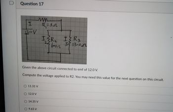 D
Question 17
I
12.0V
ww
R₁ =1_2
O 11.31 V
O 12.0 V
Given the above circuit connected to emf of 12.0 V.
Compute the voltage applied to R2. You may need this value for the next question on this circuit.
O 14.35 V
9.65 V
IZR₁₂ I{R3
24 bon
2
ол
35 13.00