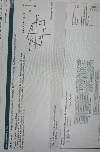 Class Management | Help
HW 3.1: Vectors
Problem 10: (8% of Assignment Value)
Begin Date: 9/30/2024 3:00:00 AM Due Date: 10/20/2024 11:59:00 PM End Date: 11/3/2024 2:00:00 AM
A farmer wants to fence off his four-sided plot of flat land, as shown in the figure. He measures the first three
the length and orientation of the fourth side D.
sides, labeled as A, B, and C, where A=4.56 km, B = 2.37 km, and C = 3.1 km, and then correctly calculates
Part (a)✓
What is the length of the vector D in kilometers?
D= 2.860 km Correct!
Part (b)
What is the orientation of the vector D, in degrees west of south?
0=13.42
to
°
west of south
sin
Cos
tan
cotan
asin
acos
atan
acotan
sinh()
cosh
tanh
cotanh
Degrees O Radians
BACKSPACE
Submit
3 Submission(s) Remaining
Hint
I give up!
Hints: 0% deduction
Translate
G News G nbc-Tim
theExpertTA.com
T
St
YA+B+C+D=0
D = ? km
C
?
19-2
D
16
7.5°
B
EXPERT
N
W
+
S
Otheexpertta.com
HOME
Grade Summary
Deductions
Potential
Submissions
15%
85%
Attempt(s) Remaining: 3
3% Deduction per Attempt
detailed view
END
CLEAR
0%
096
396
396
396