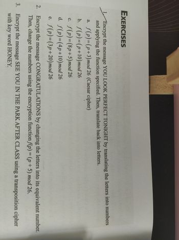 EXERCISES
Encrypt the message YOU LOOK PERFECT TONIGHT by translating the letters into numbers
and applying the function specified. Then, translate back into letters.
a. f(p)=(p+3) mod 26 (Caesar cipher)
b. f(p)=(p+10) mod 26
c. f(p)=(8p+5) mod 26
d. f(p)=(4p+10) mod 26
e. f(p)=(3p+20) mod 26
2. Encrypt the message
CONGRATULATIONS by changing the letters into its equivalent number.
Then, change the numbers using the encryption function f(p) = (p+5) mod 26.
3. Encrypt the message SEE YOU IN THE PARK AFTER CLASS using a transposition cipher
with key word HONEY.
