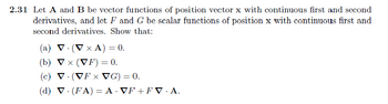 2.31 Let A and B be vector functions of position vector x with continuous first and second
derivatives, and let F and G be scalar functions of position x with continuous first and
second derivatives. Show that:
(a) V. (V x A) = 0.
(b) ▼x (VF) = 0.
(c) V (VF x VG) = 0.
(d) V. (FA) = A·VF+ FV.A.