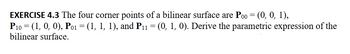 **EXERCISE 4.3** The four corner points of a bilinear surface are \( P_{00} = (0, 0, 1) \), \( P_{10} = (1, 0, 0) \), \( P_{01} = (1, 1, 1) \), and \( P_{11} = (0, 1, 0) \). Derive the parametric expression of the bilinear surface.

---

### Explanation for Educational Website:

**Exercise 4.3** presents a problem involving the derivation of the parametric expression of a bilinear surface. The given corner points define the bilinear surface in a 3-dimensional space. 

**Given Points:**
- \( P_{00} = (0, 0, 1) \)
- \( P_{10} = (1, 0, 0) \)
- \( P_{01} = (1, 1, 1) \)
- \( P_{11} = (0, 1, 0) \)

**Objective:**
To derive the parametric expression for the bilinear surface defined by these corner points.

A bilinear surface can be represented parametrically using two parameters, \( u \) and \( v \), where \( u, v \in [0, 1] \). The general form for the parametric equation of a bilinear surface is:

\[ \mathbf{P}(u, v) = (1-u)(1-v)\mathbf{P}_{00} + u(1-v)\mathbf{P}_{10} + (1-u)v\mathbf{P}_{01} + uv\mathbf{P}_{11} \]

Here, each term represents a weighted combination of the given corner points, with the weights determined by \( u \) and \( v \). The weights ensure that all combinations of \( u \) and \( v \) within the unit square result in a point on the surface.

By substituting the coordinates of the given points into the parametric equation:

\[ \mathbf{P}(u, v) = (1-u)(1-v)(0, 0, 1) + u(1-v)(1, 0, 0) + (1-u)v(1, 1, 1) + uv(0, 1, 0) \]

Expanding this