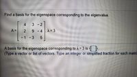 **Title: Finding a Basis for the Eigenspace Corresponding to a Given Eigenvalue**

**Problem Statement:**

Find a basis for the eigenspace corresponding to the eigenvalue.

\[ A = \begin{bmatrix} 4 & 3 & -2 \\ 2 & 9 & -4 \\ -1 & -3 & 5 \end{bmatrix} , \quad \lambda = 3 \]

**Question:**

A basis for the eigenspace corresponding to \( \lambda = 3 \) is _____________ (Type a vector or list of vectors. Type an integer or simplified fraction for each matrix element).

**Explanation:**

In this exercise, you are asked to find a basis for the eigenspace corresponding to the eigenvalue \( \lambda = 3 \) for the given matrix \( A \).

To approach this problem:

1. **Compute \( \mathbf{A} - \lambda \mathbf{I} \) :**
   - Subtract \( \lambda \mathbf{I} \) from \( \mathbf{A} \), where \( \mathbf{I} \) is the identity matrix of the same dimension as \( \mathbf{A} \), and \( \lambda \) is the eigenvalue.
2. **Solve the Homogeneous System \( (\mathbf{A} - \lambda \mathbf{I})\mathbf{x} = \mathbf{0} \) :**
   - Find the solutions to the equation \( (\mathbf{A} - \lambda \mathbf{I})\mathbf{x} = \mathbf{0} \).
3. **Find the Basis for the Eigenspace:**
   - The solution vector(s) \( \mathbf{x} \) corresponding to this equation form a basis for the eigenspace.

By finding these steps, you will identify a set of vector(s) that span the eigenspace for \( \lambda = 3 \).

(Note: Ensure that your final answer is a list of vectors or a vector with integer or simplified fraction entries.)