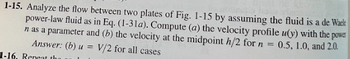 1-15. Analyze the flow between two plates of Fig. 1-15 by assuming the fluid is a de Waele
power-law fluid as in Eq. (1-31a). Compute (a) the velocity profile u(y) with the power
n as a parameter and (b) the velocity at the midpoint h/2 for n = 0.5, 1.0, and 2.0.
Answer: (b) u = V/2 for all cases
1-16. Reneat that