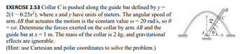 EXERCISE 2.53 Collar C is pushed along the guide bar defined by y=
2(1-0.25x²), where x and y have units of meters. The angular speed of
arm AB that actuates the motion is the constant value = 20 rad/s, so
= ct. Determine the forces exerted on the collar by arm AB and the
guide bar at x = 1 m. The mass of the collar is 2 kg, and gravitational
effects are ignorable.
(Hint: use Cartesian and polar coordinates to solve the problem.)