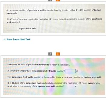 An aqueous solution of perchloric acid is standardized by titration with a 0.110 M solution of barium
hydroxide.
If 29.7 mL of base are required to neutralize 10.1 mL of the acid, what is the molarity of the perchloric
acid solution?
M perchloric acid
Show Transcribed Text
G
It requires 32.5 mL of potassium hydroxide to reach the endpoint.
A. What is the molarity of the potassium hydroxide solution?
This potassium hydroxide solution is then used to titrate an unknown solution of hydrobromic acid.
B. If 26.0 mL of the potassium hydroxide solution is required to neutralize 11.5 mL of hydrobromic
acid, what is the molarity of the hydrobromic acid solution?
M
M