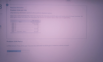 of 2
irint
Required information
Problem 3-54 (LO 3-5)
[The following information applies to the questions displayed below.]
Hans runs a sole proprietorship. Hans has reported the following net §1231 gains and losses since he began business. Net
$1231 gains shown are before the look-back rule. (Leave no answer blank. Enter zero if applicable.)
Year 1
Year 2
Year 3
Year 4
Year 5
Year
Year 6
Year 7 (current year)
Problem 3-54 Part-a
Ordinary income
Net $1231
Gains/(Losses)
$(65,000)
15,000
Saved
0
0
10,000
0
50,000
a. What amount, if any, of the year 7 (current year) $50,000 net $1231 gain is treated as ordinary income?