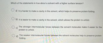 Which of the statements is true about a solvent with a higher surface tension?
a) It is harder to make a cavity in the solvent, which helps to preserve protein folding.
b) It is easier to make a cavity in the solvent, which allows the protein to unfold.
O c)
The stronger intermolecular forces between the solvent molecules make it easier for the
protein to unfold.
O
d)
The weaker intermolecular forces between the solvent molecules help to preserve protein
folding.