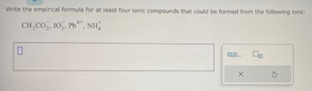 Write the empirical formula for at least four ionic compounds that could be formed from the following ions:
4+
CH,CO,, IO,, Pb", NH
0
X