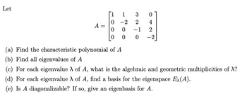 Let
042
327
1
-2
ON
0 0
0
-2
0
HOOO
II
A
(a) Find the characteristic polynomial of A
(b) Find all eigenvalues of A
(c) For each eigenvalue λ of A, what is the algebraic and geometric multiplicities of X?
(d) For each eigenvalue λ of A, find a basis for the eigenspace Ex(A).
(e) Is A diagonalizable? If so, give an eigenbasis for A.