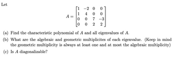 Let
20 0
4
0
0
A =
0
0
7 -3
0 2 2
(a) Find the characteristic polynomial of A and all eigenvalues of A.
(b) What are the algebraic and geometric multiplicites of each eigenvalue. (Keep in mind
the geometric multiplicity is always at least one and at most the algebraic multiplicity)
(c) Is A diagonalizable?