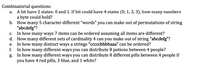 Combinatorial questions:
A bit have 2 states: 0 and 1. If bit could have 4 states (0, 1, 2, 3), how many numbers
a byte could hold?
b. How many 5 character different "words" you can make out of permutations of string
"abcdefg"?
In how many ways 7 items can be ordered assuming all items are different?
d. How many different sets of cardinality 4 can you make out of string "abcdefg"?
In how many distinct ways a strings "ccccbbbbaaa" can be ordered?
f.
а.
С.
е.
In how many different ways you can distribute 8 potions between 4 people?
g. In how many different ways you can distribute 8 different pills between 4 people if
you have 4 red pills, 3 blue, and 1 white?
