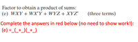 Factor to obtain a product of sums:
(e) WXY + WX'Y + WYZ + XYZ'
(three terms)
Complete the answers in red below (no need to show work!):
(e) =_(_+_)(_+_)
