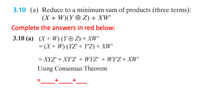 3.10 (a) Reduce to a minimum sum of products (three terms):
(X + W)(Y ® Z) + XW'
Complete the answers in red below:
3.10 (a) (X+ W) (Y© Z) + XW'
= (X+ W) (YZ'+ Y°Z) + XW'
%3D
= XYZ' + XY'Z + WYZ' + WY'Z+ XW'
Using Consensus Theorem
+
+
